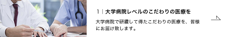 1.大学病院レベルのこだわりの医療を 大学病院で研鑽して得たこだわりの医療を、皆様にお届け致します。